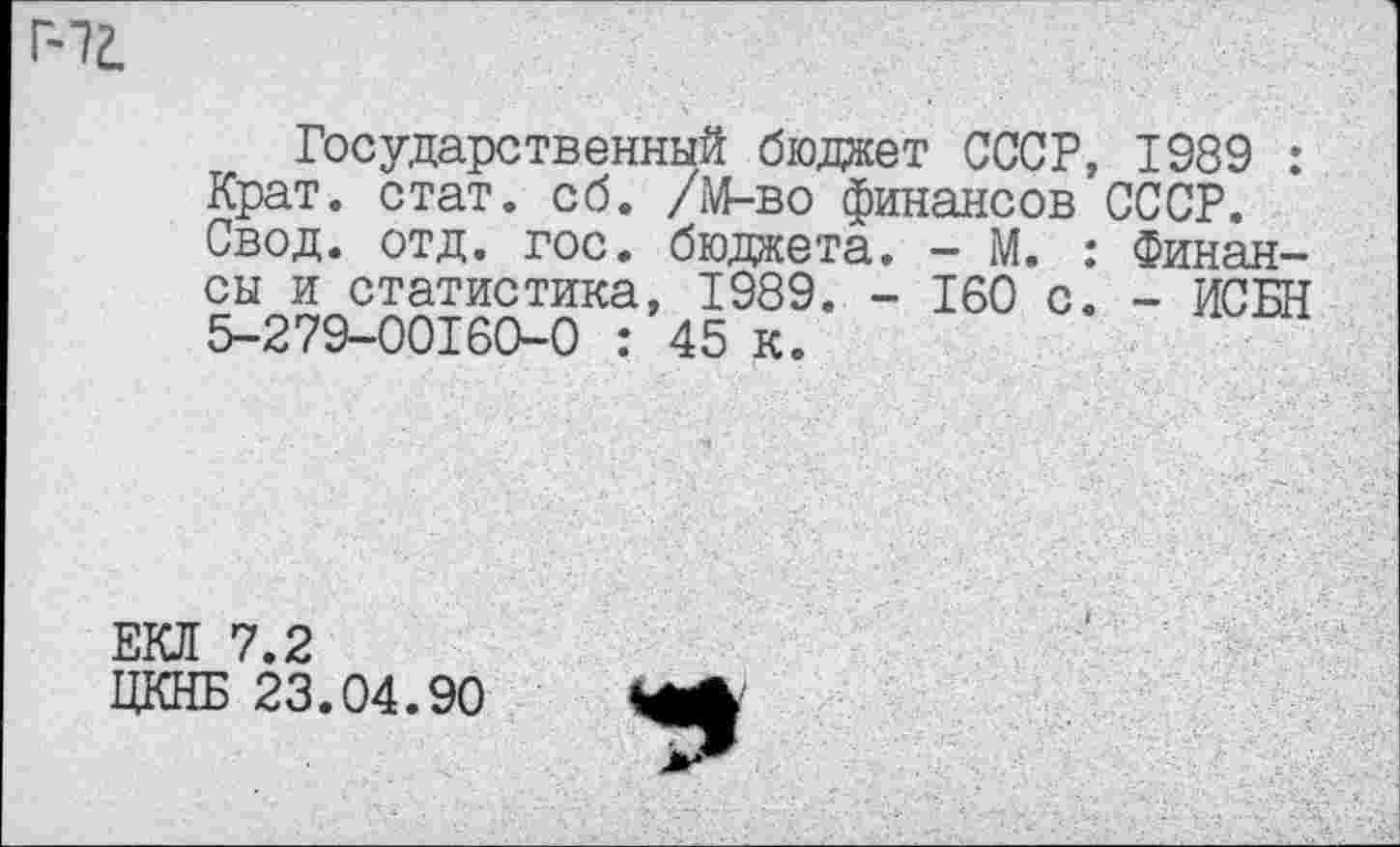 ﻿иг.
Государственный бюджет СССР, 1989 : Крат. стат. сб. /М-во финансов СССР. Свод. отд. гос. бюджета. - М. : Финансы и статистика, 1989. - 160 с. - ИСБН 5-279-00160-0 : 45 к.
ЕКЛ 7.2
ЦКНБ 23.04.90